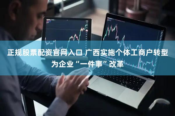 正规股票配资官网入口 广西实施个体工商户转型为企业“一件事”改革