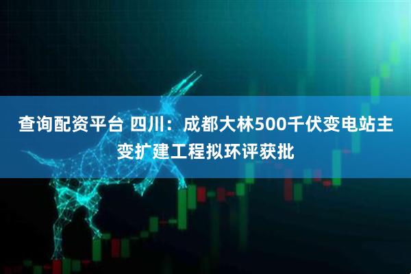 查询配资平台 四川：成都大林500千伏变电站主变扩建工程拟环评获批