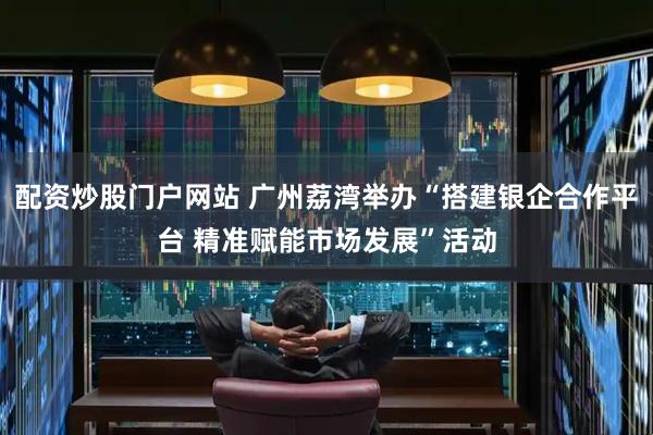 配资炒股门户网站 广州荔湾举办“搭建银企合作平台 精准赋能市场发展”活动